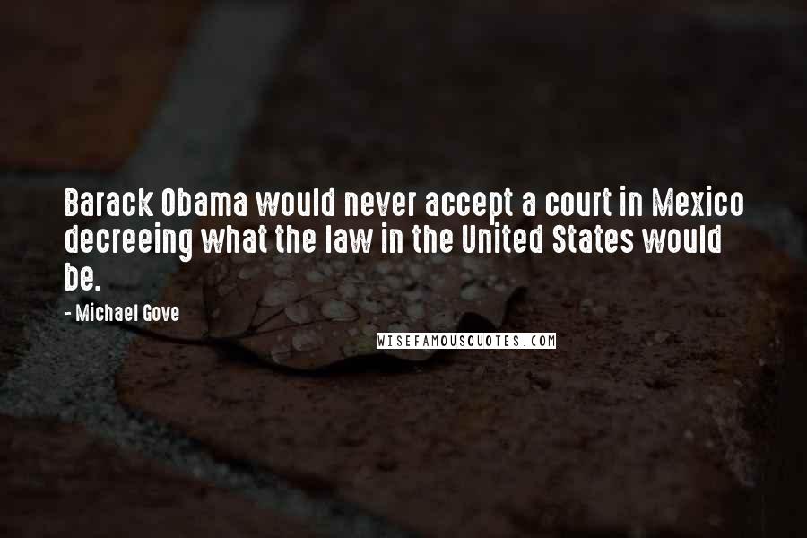 Michael Gove Quotes: Barack Obama would never accept a court in Mexico decreeing what the law in the United States would be.