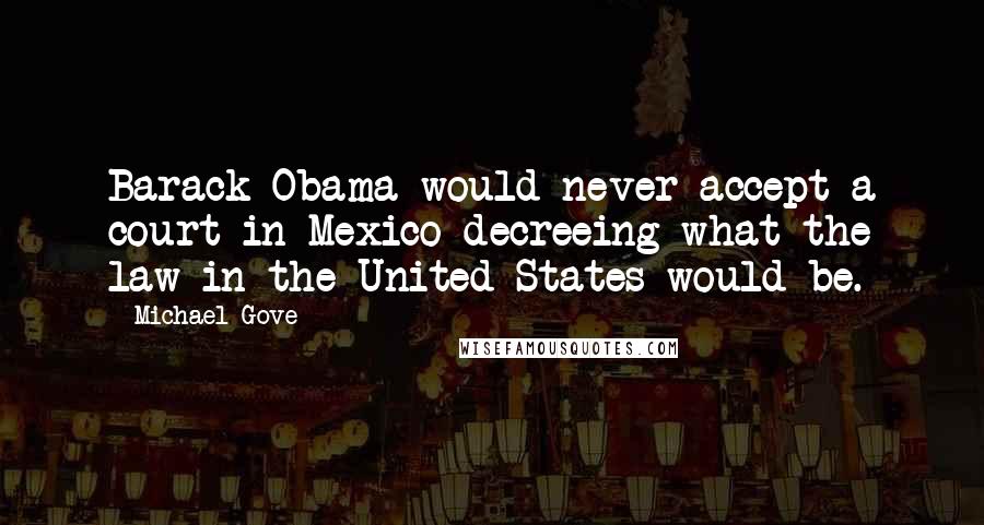 Michael Gove Quotes: Barack Obama would never accept a court in Mexico decreeing what the law in the United States would be.