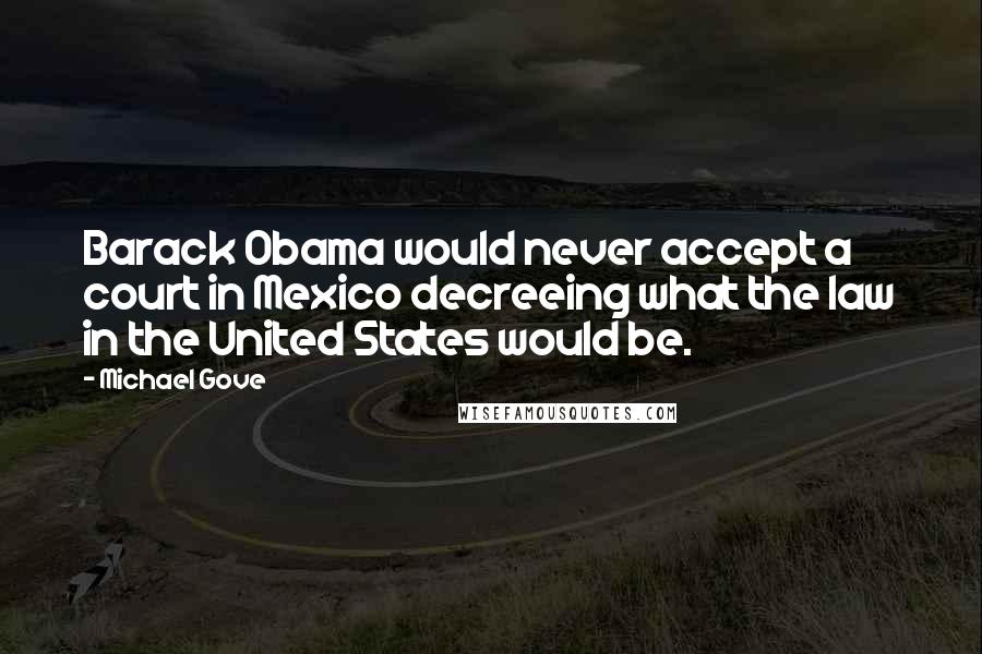 Michael Gove Quotes: Barack Obama would never accept a court in Mexico decreeing what the law in the United States would be.