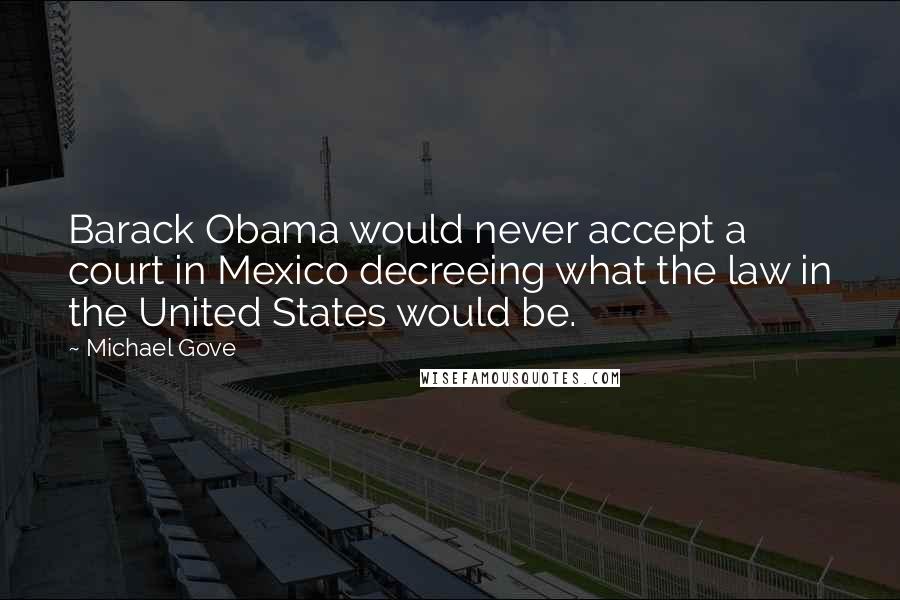 Michael Gove Quotes: Barack Obama would never accept a court in Mexico decreeing what the law in the United States would be.