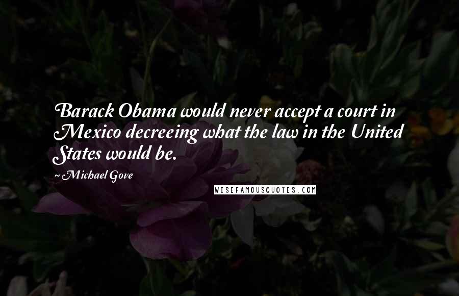 Michael Gove Quotes: Barack Obama would never accept a court in Mexico decreeing what the law in the United States would be.