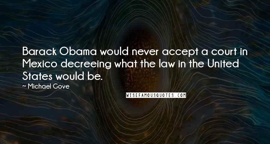 Michael Gove Quotes: Barack Obama would never accept a court in Mexico decreeing what the law in the United States would be.