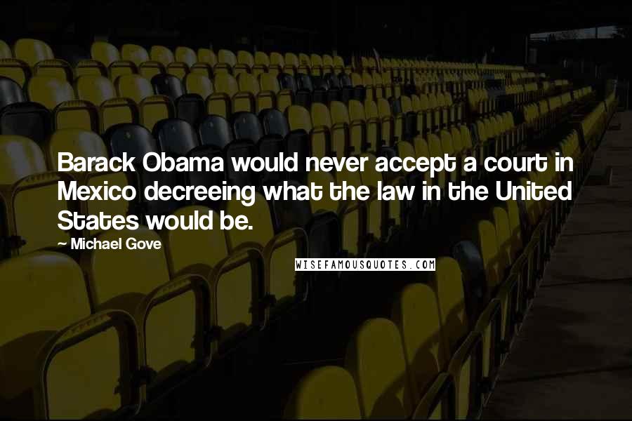 Michael Gove Quotes: Barack Obama would never accept a court in Mexico decreeing what the law in the United States would be.