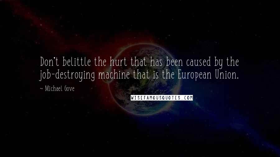 Michael Gove Quotes: Don't belittle the hurt that has been caused by the job-destroying machine that is the European Union.