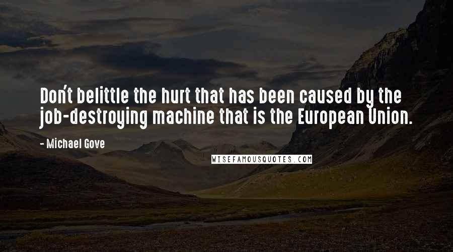 Michael Gove Quotes: Don't belittle the hurt that has been caused by the job-destroying machine that is the European Union.