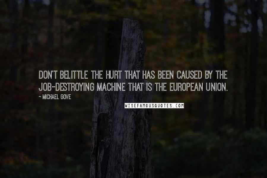 Michael Gove Quotes: Don't belittle the hurt that has been caused by the job-destroying machine that is the European Union.