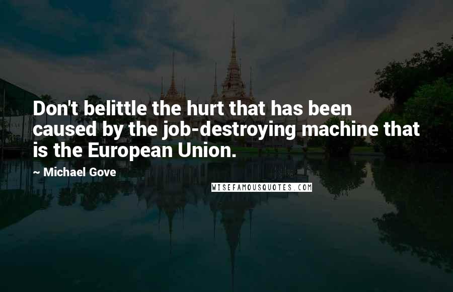 Michael Gove Quotes: Don't belittle the hurt that has been caused by the job-destroying machine that is the European Union.