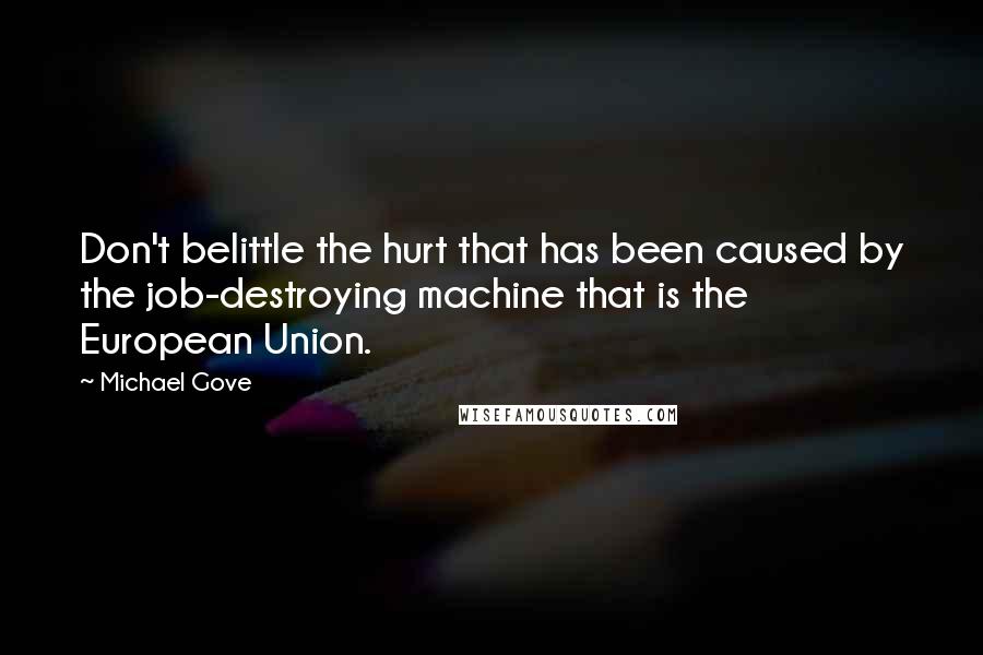 Michael Gove Quotes: Don't belittle the hurt that has been caused by the job-destroying machine that is the European Union.