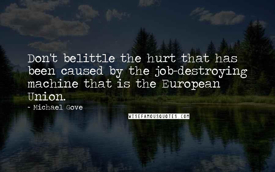 Michael Gove Quotes: Don't belittle the hurt that has been caused by the job-destroying machine that is the European Union.