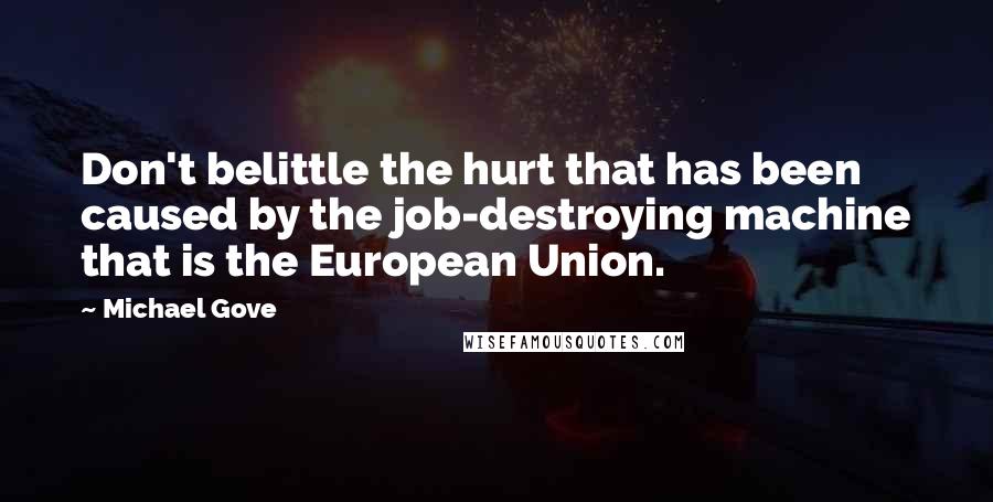 Michael Gove Quotes: Don't belittle the hurt that has been caused by the job-destroying machine that is the European Union.