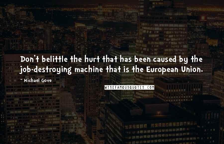 Michael Gove Quotes: Don't belittle the hurt that has been caused by the job-destroying machine that is the European Union.