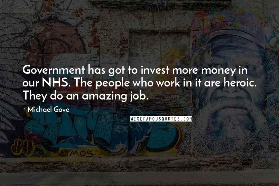 Michael Gove Quotes: Government has got to invest more money in our NHS. The people who work in it are heroic. They do an amazing job.