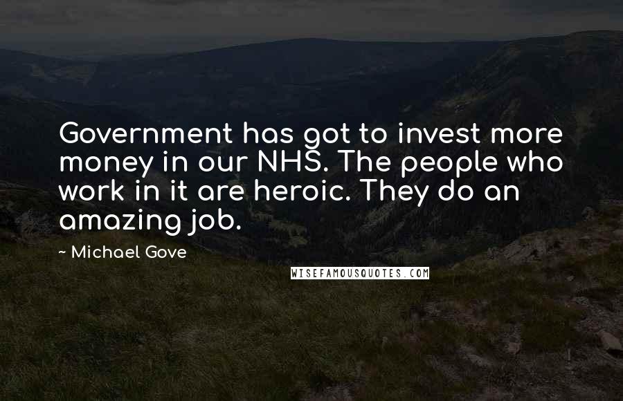 Michael Gove Quotes: Government has got to invest more money in our NHS. The people who work in it are heroic. They do an amazing job.