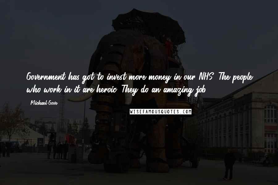 Michael Gove Quotes: Government has got to invest more money in our NHS. The people who work in it are heroic. They do an amazing job.