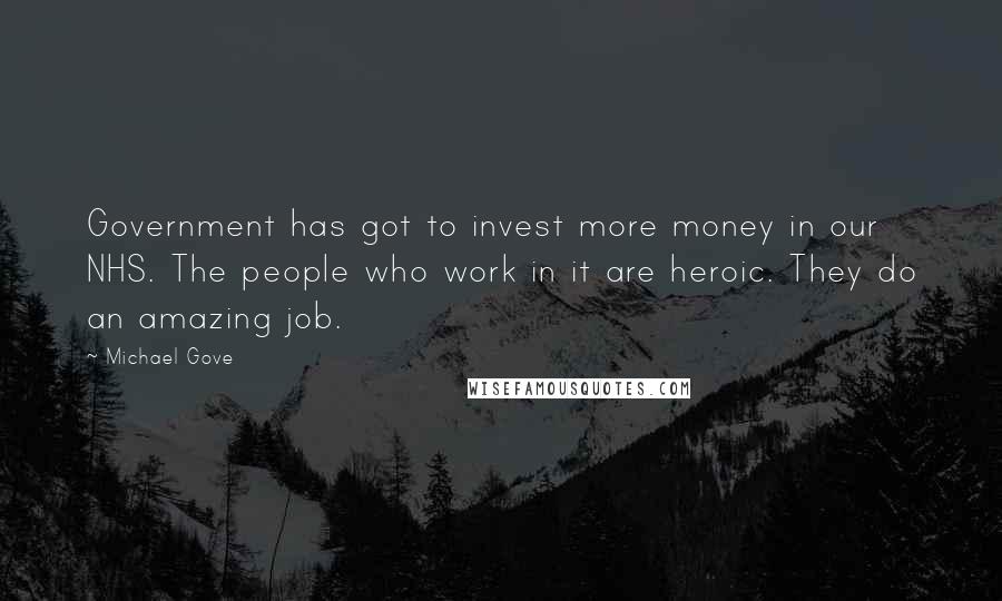 Michael Gove Quotes: Government has got to invest more money in our NHS. The people who work in it are heroic. They do an amazing job.