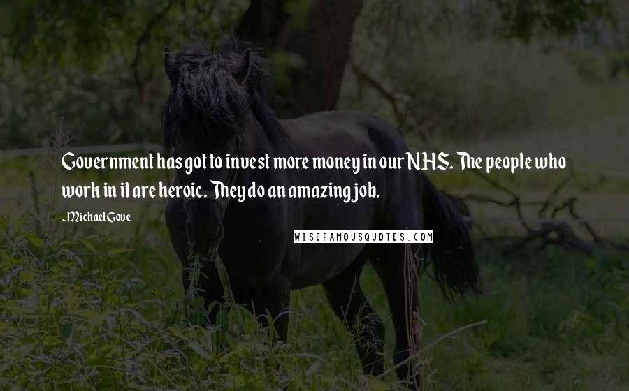 Michael Gove Quotes: Government has got to invest more money in our NHS. The people who work in it are heroic. They do an amazing job.