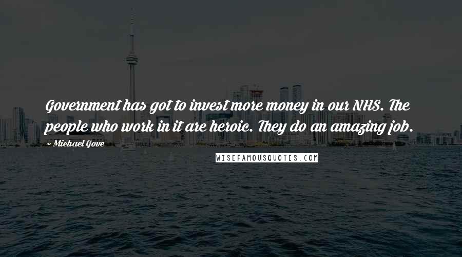 Michael Gove Quotes: Government has got to invest more money in our NHS. The people who work in it are heroic. They do an amazing job.