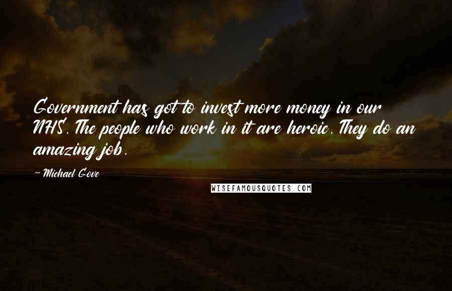 Michael Gove Quotes: Government has got to invest more money in our NHS. The people who work in it are heroic. They do an amazing job.