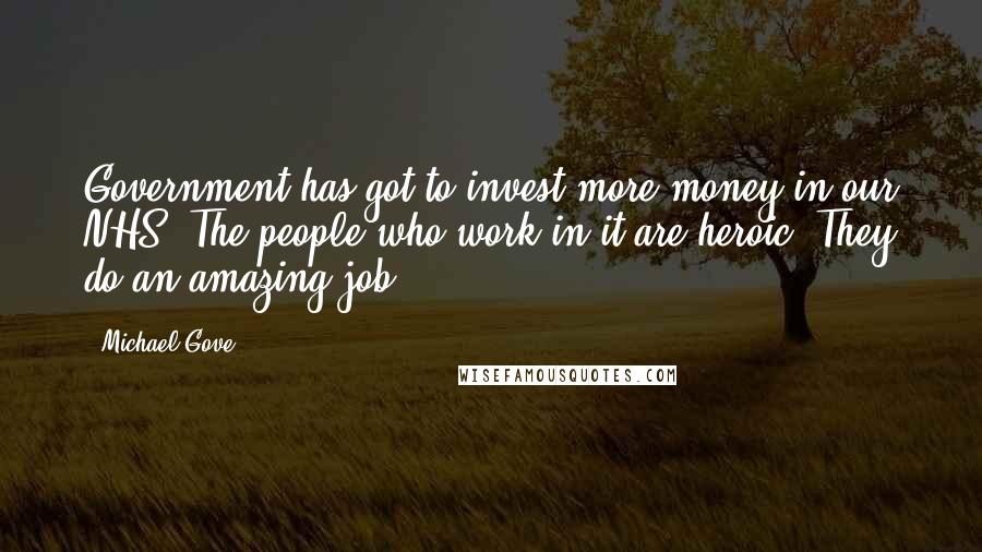 Michael Gove Quotes: Government has got to invest more money in our NHS. The people who work in it are heroic. They do an amazing job.