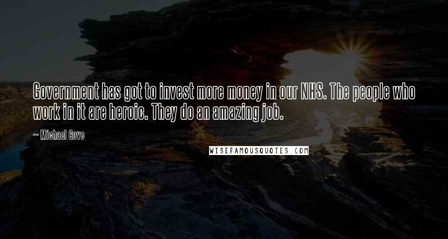 Michael Gove Quotes: Government has got to invest more money in our NHS. The people who work in it are heroic. They do an amazing job.