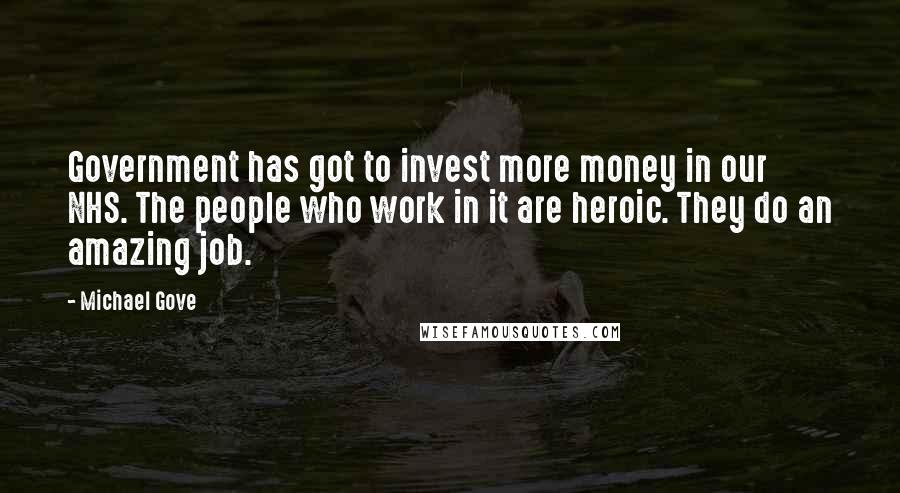 Michael Gove Quotes: Government has got to invest more money in our NHS. The people who work in it are heroic. They do an amazing job.