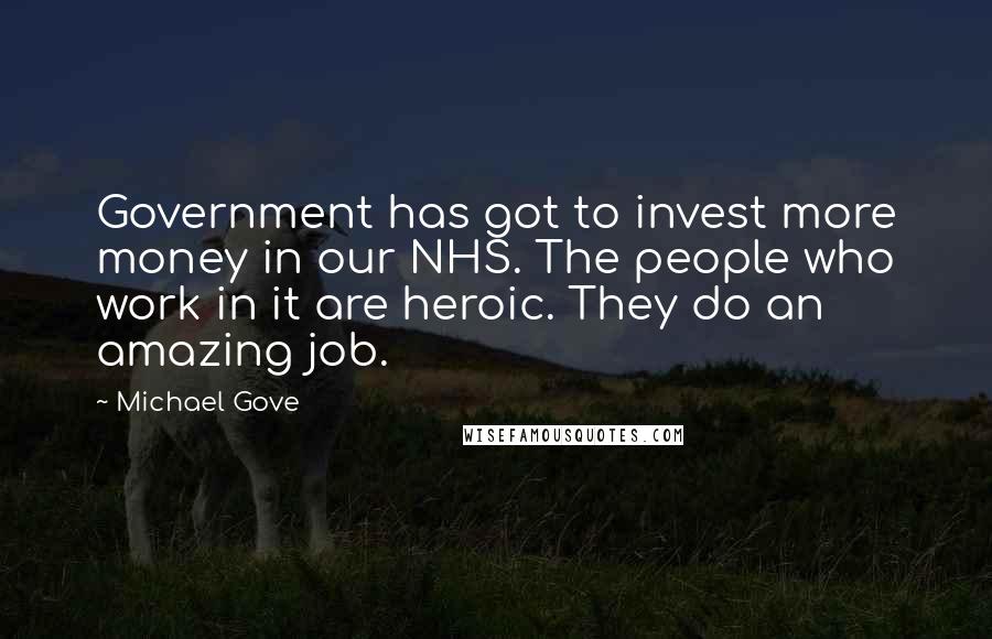 Michael Gove Quotes: Government has got to invest more money in our NHS. The people who work in it are heroic. They do an amazing job.