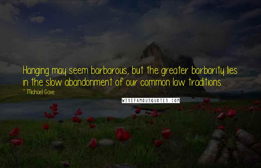 Michael Gove Quotes: Hanging may seem barbarous, but the greater barbarity lies in the slow abandonment of our common law traditions.