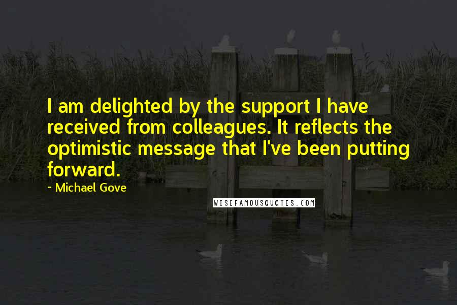 Michael Gove Quotes: I am delighted by the support I have received from colleagues. It reflects the optimistic message that I've been putting forward.