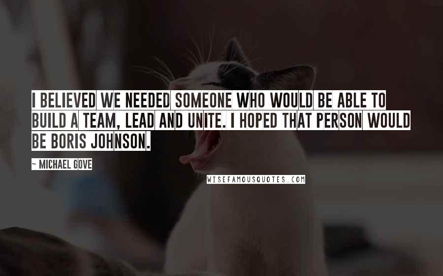 Michael Gove Quotes: I believed we needed someone who would be able to build a team, lead and unite. I hoped that person would be Boris Johnson.