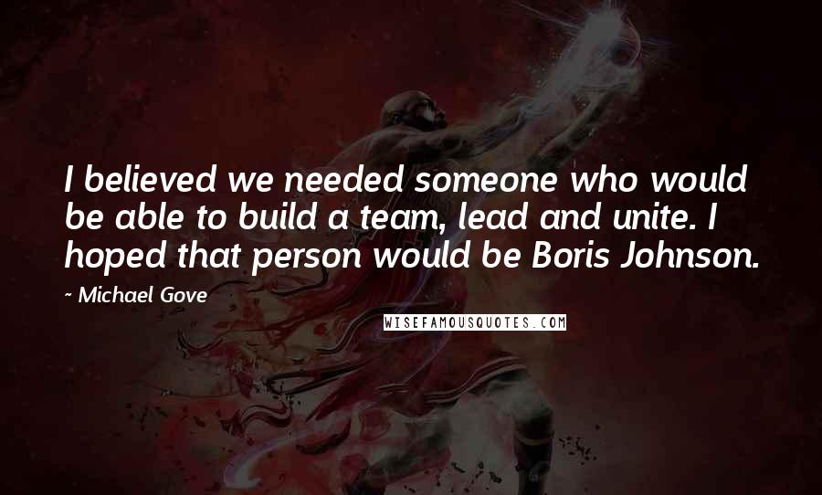 Michael Gove Quotes: I believed we needed someone who would be able to build a team, lead and unite. I hoped that person would be Boris Johnson.