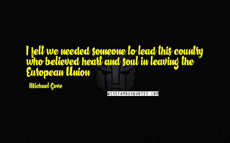 Michael Gove Quotes: I felt we needed someone to lead this country who believed heart and soul in leaving the European Union.