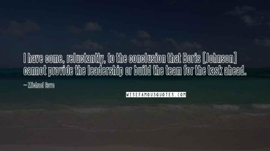 Michael Gove Quotes: I have come, reluctantly, to the conclusion that Boris [Johnson] cannot provide the leadership or build the team for the task ahead.