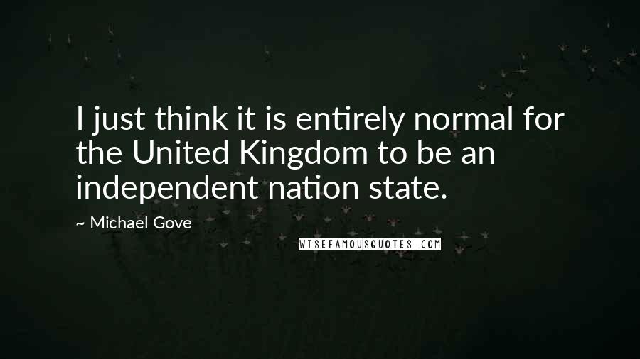 Michael Gove Quotes: I just think it is entirely normal for the United Kingdom to be an independent nation state.