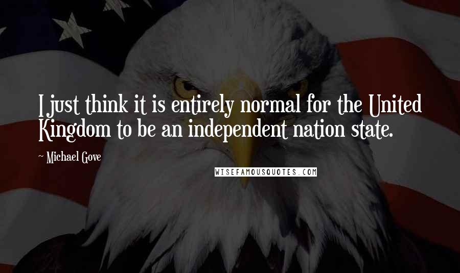 Michael Gove Quotes: I just think it is entirely normal for the United Kingdom to be an independent nation state.