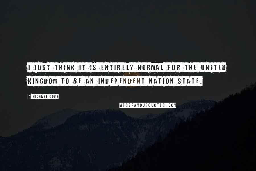 Michael Gove Quotes: I just think it is entirely normal for the United Kingdom to be an independent nation state.