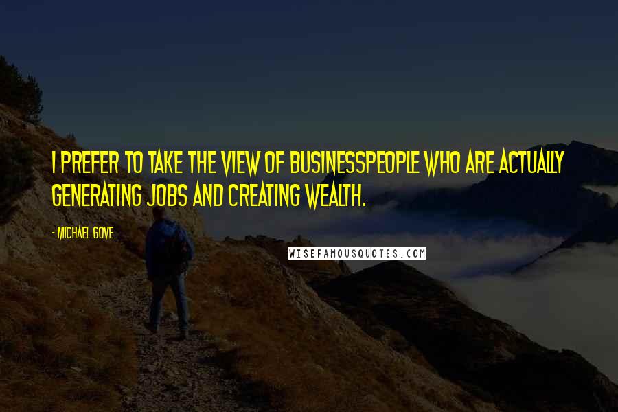 Michael Gove Quotes: I prefer to take the view of businesspeople who are actually generating jobs and creating wealth.