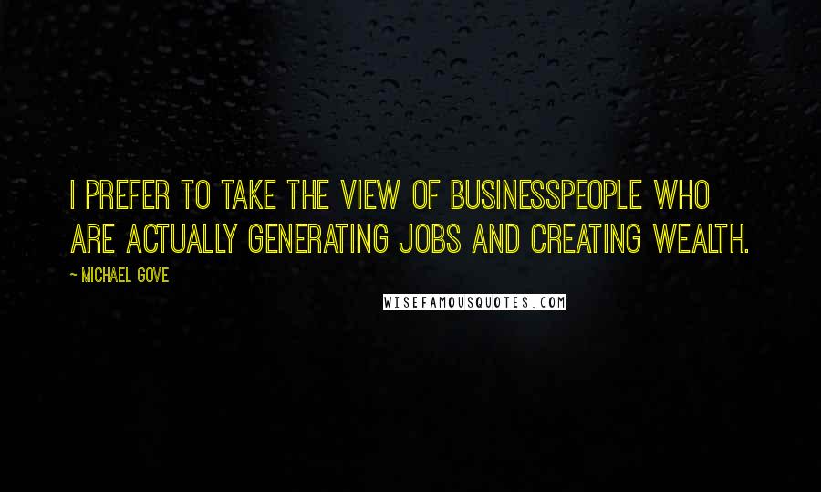 Michael Gove Quotes: I prefer to take the view of businesspeople who are actually generating jobs and creating wealth.