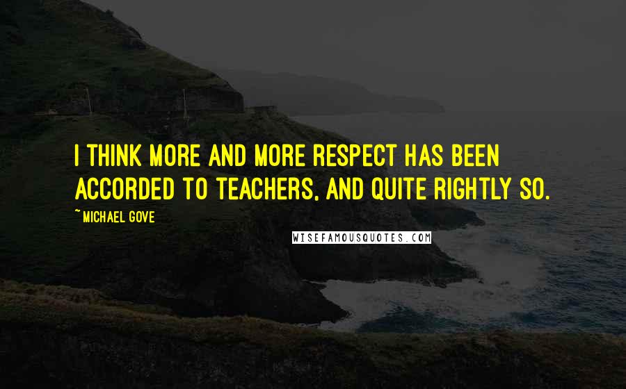 Michael Gove Quotes: I think more and more respect has been accorded to teachers, and quite rightly so.