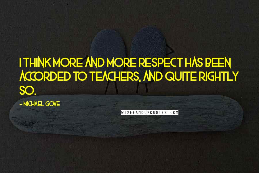 Michael Gove Quotes: I think more and more respect has been accorded to teachers, and quite rightly so.