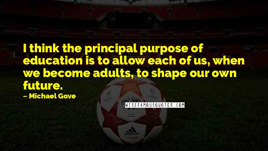 Michael Gove Quotes: I think the principal purpose of education is to allow each of us, when we become adults, to shape our own future.