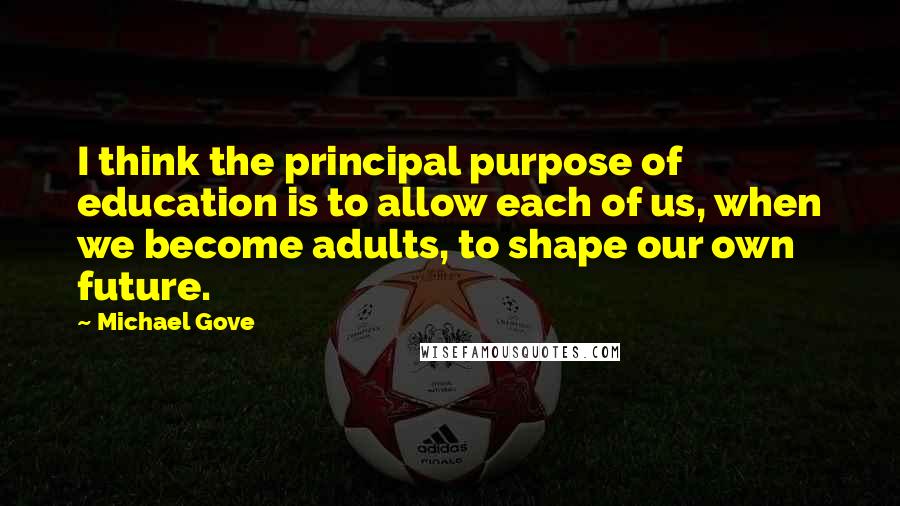 Michael Gove Quotes: I think the principal purpose of education is to allow each of us, when we become adults, to shape our own future.