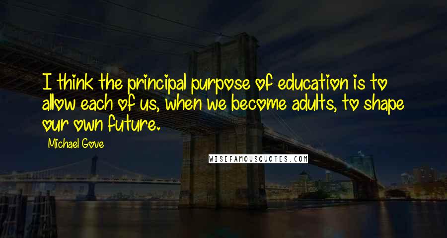 Michael Gove Quotes: I think the principal purpose of education is to allow each of us, when we become adults, to shape our own future.