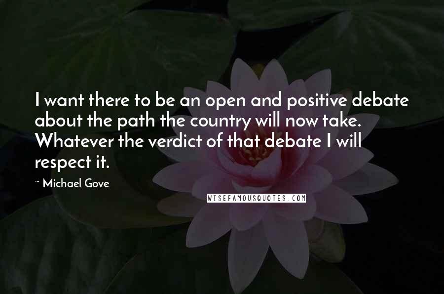 Michael Gove Quotes: I want there to be an open and positive debate about the path the country will now take. Whatever the verdict of that debate I will respect it.