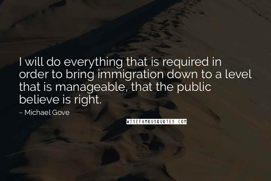 Michael Gove Quotes: I will do everything that is required in order to bring immigration down to a level that is manageable, that the public believe is right.