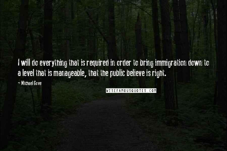 Michael Gove Quotes: I will do everything that is required in order to bring immigration down to a level that is manageable, that the public believe is right.