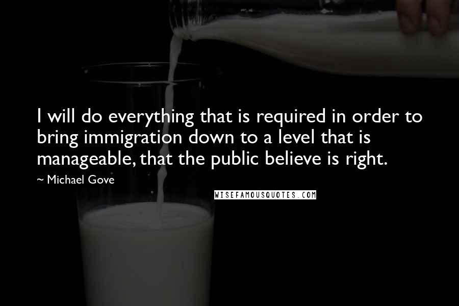 Michael Gove Quotes: I will do everything that is required in order to bring immigration down to a level that is manageable, that the public believe is right.