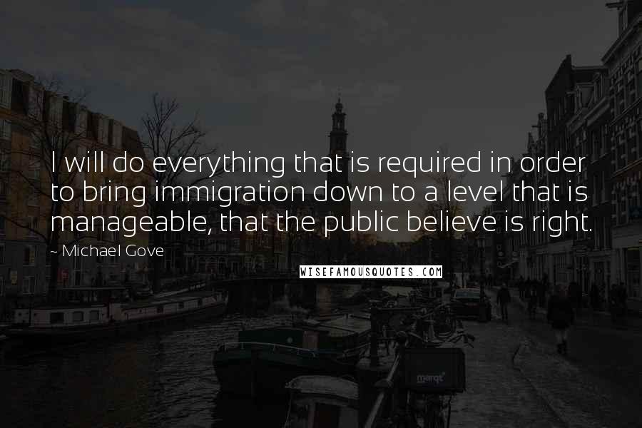 Michael Gove Quotes: I will do everything that is required in order to bring immigration down to a level that is manageable, that the public believe is right.