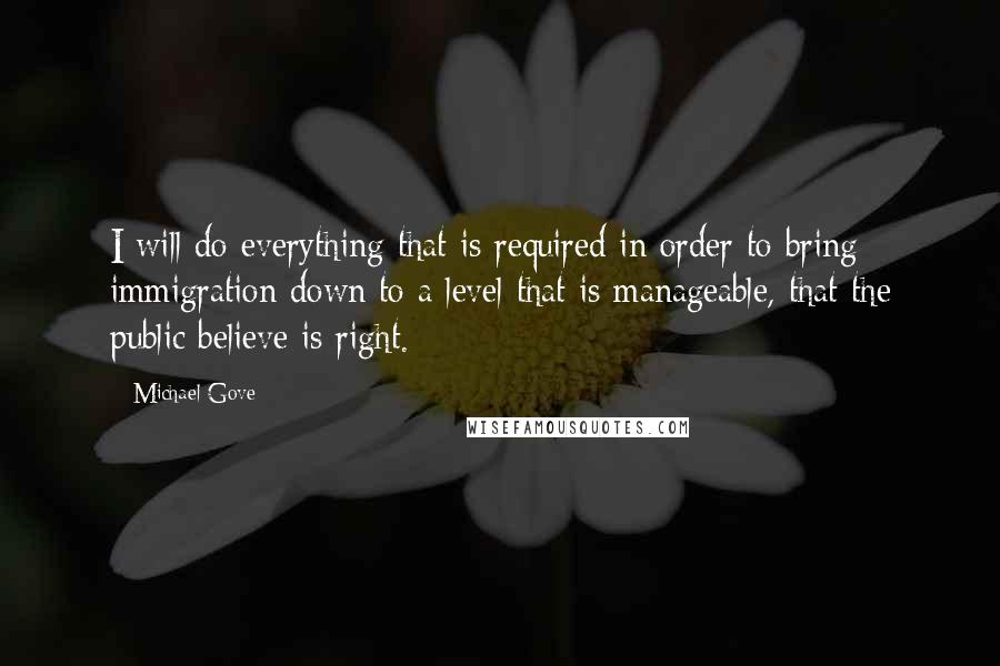 Michael Gove Quotes: I will do everything that is required in order to bring immigration down to a level that is manageable, that the public believe is right.