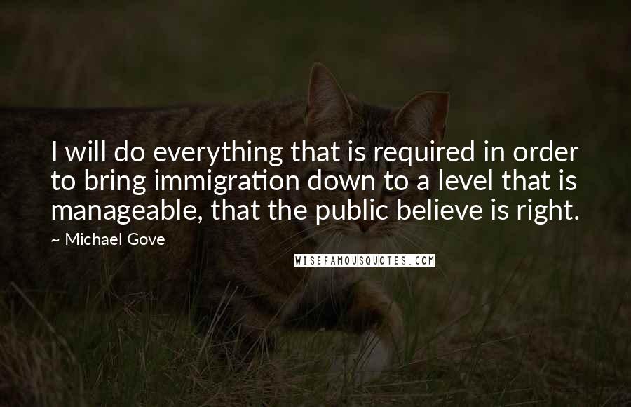 Michael Gove Quotes: I will do everything that is required in order to bring immigration down to a level that is manageable, that the public believe is right.