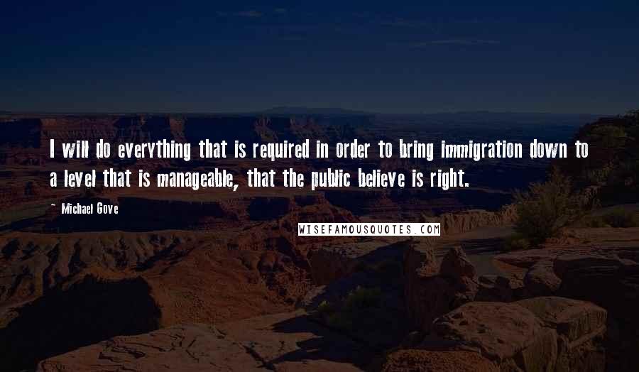 Michael Gove Quotes: I will do everything that is required in order to bring immigration down to a level that is manageable, that the public believe is right.